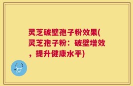 灵芝破壁孢子粉效果(灵芝孢子粉：破壁增效，提升健康水平)