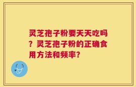 灵芝孢子粉要天天吃吗？灵芝孢子粉的正确食用方法和频率？