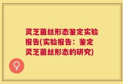 灵芝菌丝形态鉴定实验报告(实验报告：鉴定灵芝菌丝形态的研究)