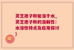 灵芝孢子粉能溶于水_灵芝孢子粉的溶解性：水溶性特点及应用探讨)