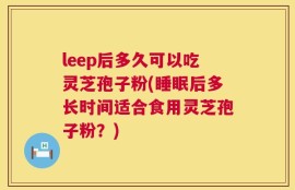 leep后多久可以吃灵芝孢子粉(睡眠后多长时间适合食用灵芝孢子粉？)