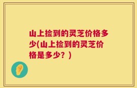 山上捡到的灵芝价格多少(山上捡到的灵芝价格是多少？)