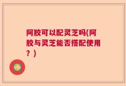 阿胶可以配灵芝吗(阿胶与灵芝能否搭配使用？)