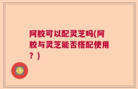 阿胶可以配灵芝吗(阿胶与灵芝能否搭配使用？)