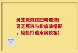 灵芝原液搭配粉底液(灵芝原液与粉底液搭配，轻松打造水润妆容)