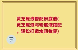 灵芝原液搭配粉底液(灵芝原液与粉底液搭配，轻松打造水润妆容)