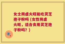女士阴虚火旺能吃灵芝孢子粉吗 (女性阴虚火旺，适合食用灵芝孢子粉吗？)