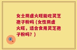 女士阴虚火旺能吃灵芝孢子粉吗 (女性阴虚火旺，适合食用灵芝孢子粉吗？)