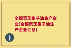 全国灵芝孢子油生产企业(全国灵芝孢子油生产企业汇总)