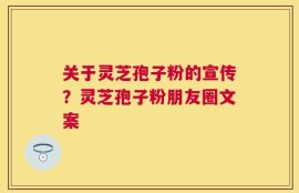 关于灵芝孢子粉的宣传？灵芝孢子粉朋友圈文案