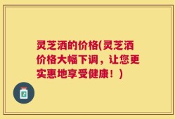 灵芝洒的价格(灵芝洒价格大幅下调，让您更实惠地享受健康！)