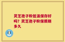 灵芝孢子粉低温保存好吗？灵芝孢子粉保质期多久