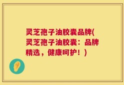 灵芝孢子油胶囊品牌(灵芝孢子油胶囊：品牌精选，健康呵护！)