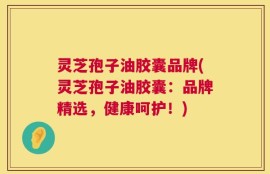灵芝孢子油胶囊品牌(灵芝孢子油胶囊：品牌精选，健康呵护！)