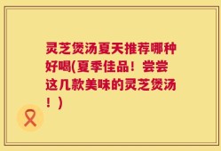灵芝煲汤夏天推荐哪种好喝(夏季佳品！尝尝这几款美味的灵芝煲汤！)