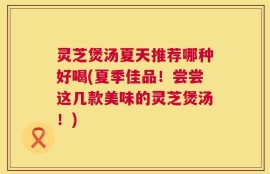 灵芝煲汤夏天推荐哪种好喝(夏季佳品！尝尝这几款美味的灵芝煲汤！)