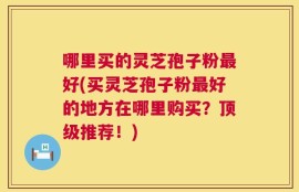 哪里买的灵芝孢子粉最好(买灵芝孢子粉最好的地方在哪里购买？顶级推荐！)
