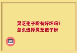 灵芝孢子粉有好坏吗？怎么选择灵芝孢子粉