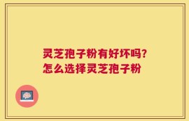 灵芝孢子粉有好坏吗？怎么选择灵芝孢子粉