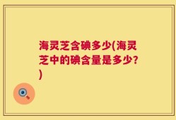 海灵芝含碘多少(海灵芝中的碘含量是多少？)
