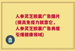 人参灵芝胶囊广告图片(提高免疫力就靠它，人参灵芝胶囊广告再度引爆健康领域)