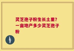 灵芝孢子粉生长土里？一亩地产多少灵芝孢子粉