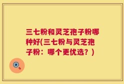三七粉和灵芝孢子粉哪种好(三七粉与灵芝孢子粉：哪个更优选？)