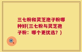 三七粉和灵芝孢子粉哪种好(三七粉与灵芝孢子粉：哪个更优选？)