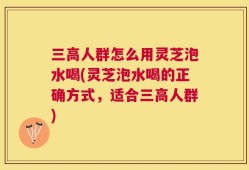 三高人群怎么用灵芝泡水喝(灵芝泡水喝的正确方式，适合三高人群)
