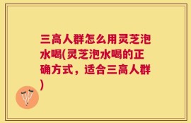 三高人群怎么用灵芝泡水喝(灵芝泡水喝的正确方式，适合三高人群)