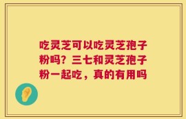 吃灵芝可以吃灵芝孢子粉吗？三七和灵芝孢子粉一起吃，真的有用吗