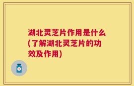 湖北灵芝片作用是什么(了解湖北灵芝片的功效及作用)