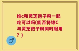 维c和灵芝孢子粉一起吃可以吗(能否将维C与灵芝孢子粉同时服用？)