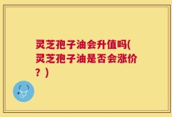 灵芝孢子油会升值吗(灵芝孢子油是否会涨价？)