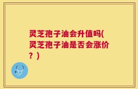 灵芝孢子油会升值吗(灵芝孢子油是否会涨价？)