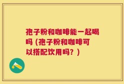 孢子粉和咖啡能一起喝吗 (孢子粉和咖啡可以搭配饮用吗？)