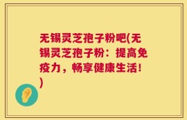 无锡灵芝孢子粉吧(无锡灵芝孢子粉：提高免疫力，畅享健康生活！)