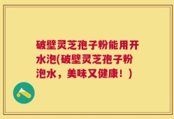 破壁灵芝孢子粉能用开水泡(破壁灵芝孢子粉泡水，美味又健康！)