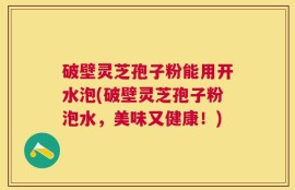 破壁灵芝孢子粉能用开水泡(破壁灵芝孢子粉泡水，美味又健康！)