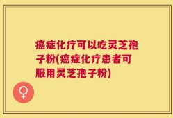 癌症化疗可以吃灵芝孢子粉(癌症化疗患者可服用灵芝孢子粉)