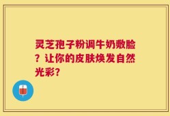 灵芝孢子粉调牛奶敷脸？让你的皮肤焕发自然光彩？