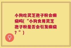 小狗吃灵芝孢子粉会癫痫吗(“小狗食用灵芝孢子粉是否会引发癫痫？”)