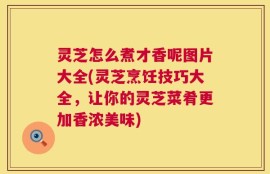 灵芝怎么煮才香呢图片大全(灵芝烹饪技巧大全，让你的灵芝菜肴更加香浓美味)