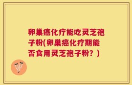 卵巢癌化疗能吃灵芝孢子粉(卵巢癌化疗期能否食用灵芝孢子粉？)