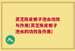 灵芝陈皮栀子泡水功效与作用(灵芝陈皮栀子泡水的功效及作用)