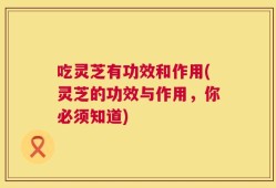 吃灵芝有功效和作用(灵芝的功效与作用，你必须知道)