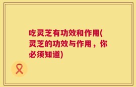 吃灵芝有功效和作用(灵芝的功效与作用，你必须知道)