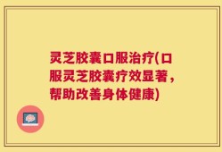 灵芝胶囊口服治疗(口服灵芝胶囊疗效显著，帮助改善身体健康)
