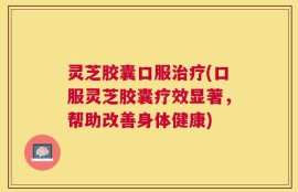 灵芝胶囊口服治疗(口服灵芝胶囊疗效显著，帮助改善身体健康)