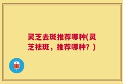 灵芝去斑推荐哪种(灵芝祛斑，推荐哪种？)